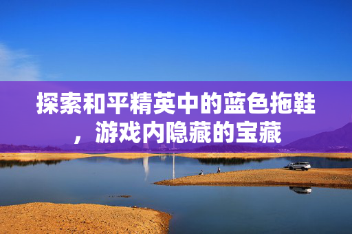探索和平精英中的蓝色拖鞋，游戏内隐藏的宝藏