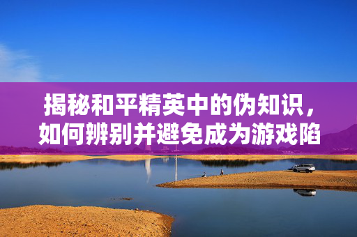 揭秘和平精英中的伪知识，如何辨别并避免成为游戏陷阱