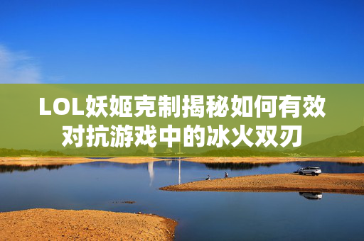 LOL妖姬克制揭秘如何有效对抗游戏中的冰火双刃