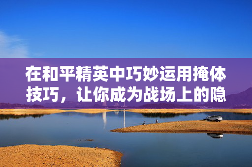 在和平精英中巧妙运用掩体技巧，让你成为战场上的隐形高手