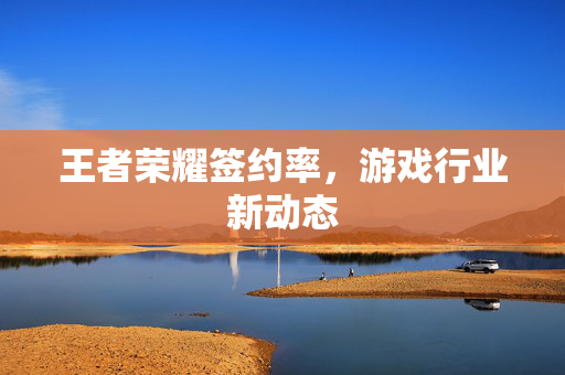 王者荣耀签约率，游戏行业新动态