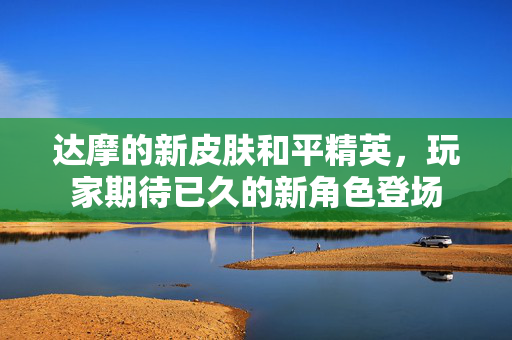 达摩的新皮肤和平精英,玩家期待已久的新角色登场 达摩的新皮肤和平精英,玩家期待已久的新角色登场