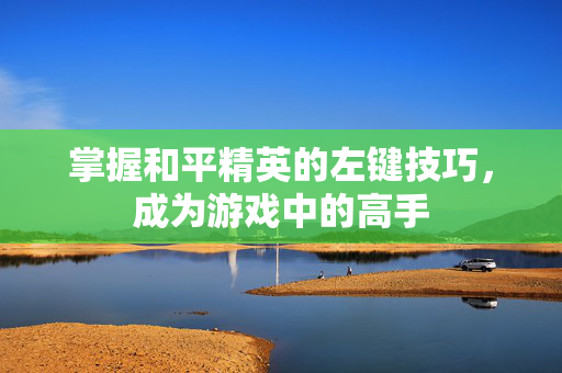 掌握和平精英的左键技巧，成为游戏中的高手
