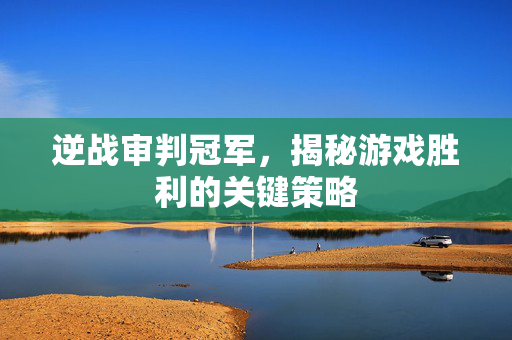 逆战审判冠军，揭秘游戏胜利的关键策略