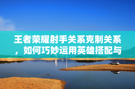 王者荣耀射手关系克制关系，如何巧妙运用英雄搭配与战术布局