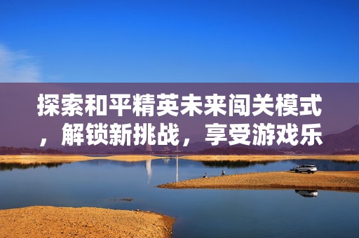 探索和平精英未来闯关模式，解锁新挑战，享受游戏乐趣
