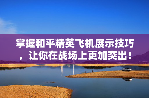 掌握和平精英飞机展示技巧，让你在战场上更加突出！