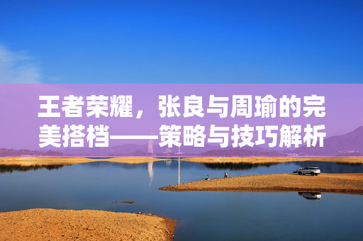王者荣耀，张良与周瑜的完美搭档——策略与技巧解析