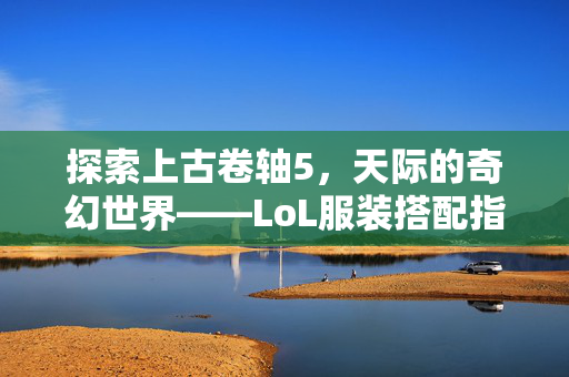 探索上古卷轴5，天际的奇幻世界——LoL服装搭配指南