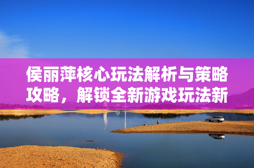侯丽萍核心玩法解析与策略攻略，解锁全新游戏玩法新突破