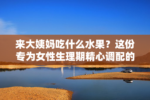 来大姨妈吃什么水果？这份专为女性生理期精心调配的饮食攻略来了