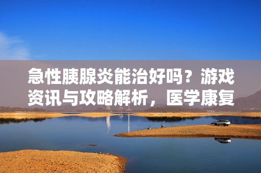 急性胰腺炎能治好吗？游戏资讯与攻略解析，医学康复之路与策略应对