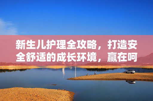 新生儿护理全攻略，打造安全舒适的成长环境，赢在呵护先