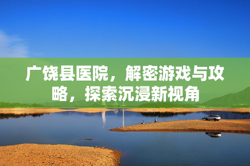 广饶县医院，解密游戏与攻略，探索沉浸新视角