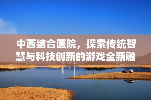 中西结合医院，探索传统智慧与科技创新的游戏全新融合路径
