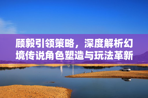 顾毅引领策略，深度解析幻境传说角色塑造与玩法革新