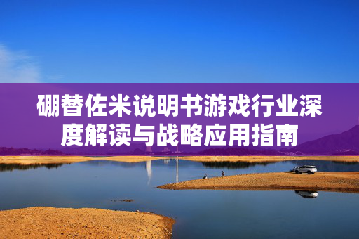 硼替佐米说明书游戏行业深度解读与战略应用指南 硼替佐米说明书游戏行业深度解读与战略应用指南