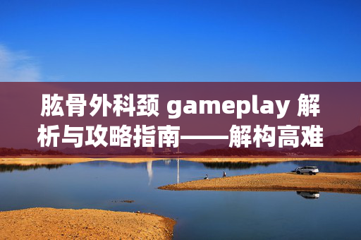 肱骨外科颈 gameplay 解析与攻略指南——解构高难挑战的战术运用