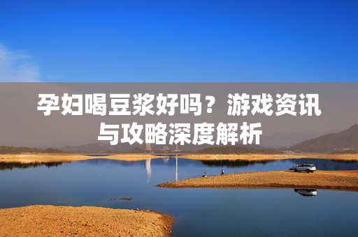 孕妇喝豆浆好吗？游戏资讯与攻略深度解析