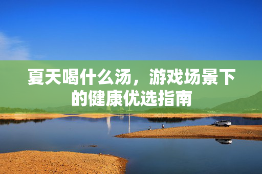 夏天喝什么汤，游戏场景下的健康优选指南
