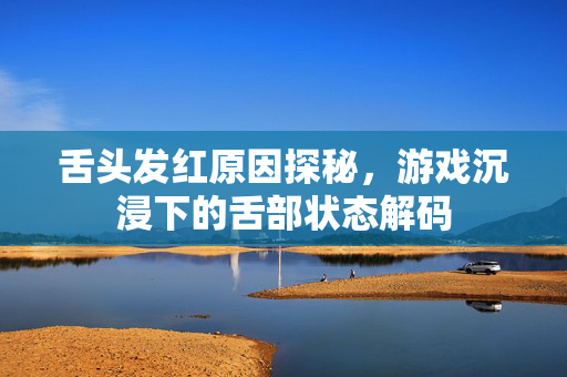 舌头发红原因探秘，游戏沉浸下的舌部状态解码