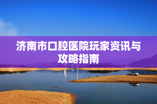 济南市口腔医院玩家资讯与攻略指南