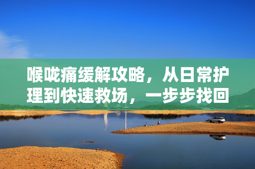 喉咙痛缓解攻略，从日常护理到快速救场，一步步找回舒适呼吸