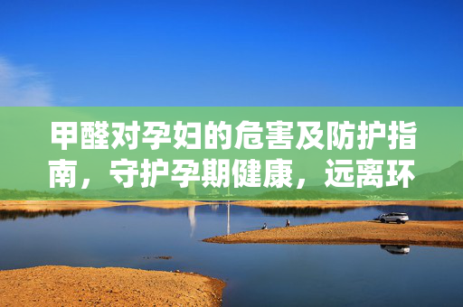 甲醛对孕妇的危害及防护指南，守护孕期健康，远离环境风险