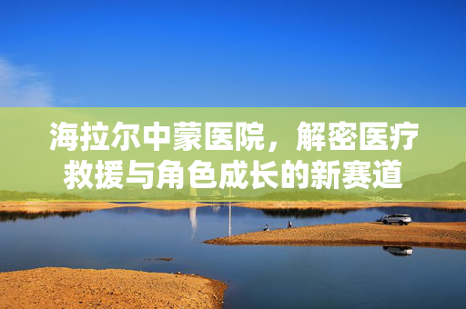 海拉尔中蒙医院，解密医疗救援与角色成长的新赛道