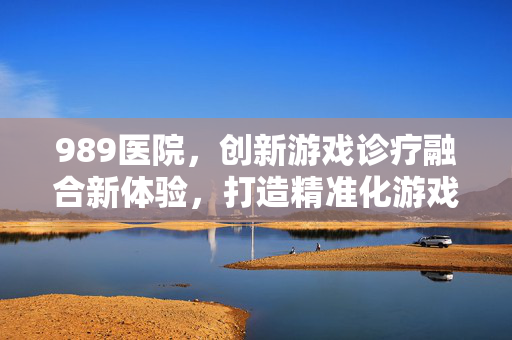 989医院，创新游戏诊疗融合新体验，打造精准化游戏体验