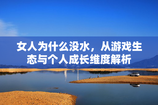 女人为什么没水,从游戏生态与个人成长维度解析 女人为什么没水,从游戏生态与个人成长维度解析