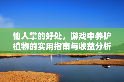 仙人掌的好处，游戏中养护植物的实用指南与收益分析