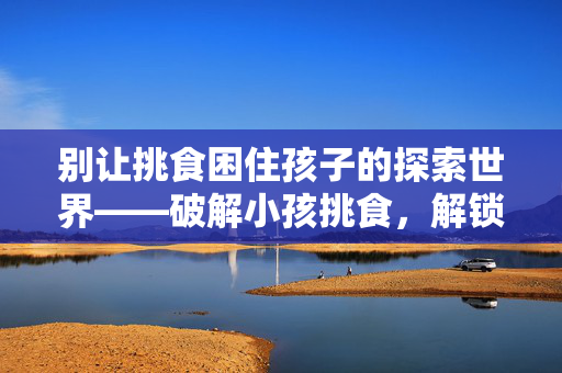 别让挑食困住孩子的探索世界——破解小孩挑食，解锁创意成长新路径
