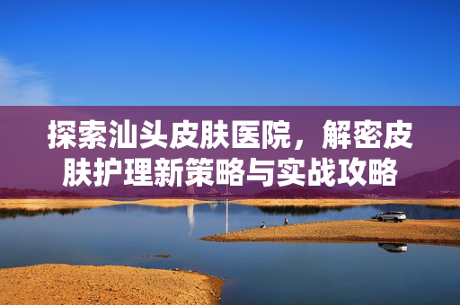 探索汕头皮肤医院，解密皮肤护理新策略与实战攻略