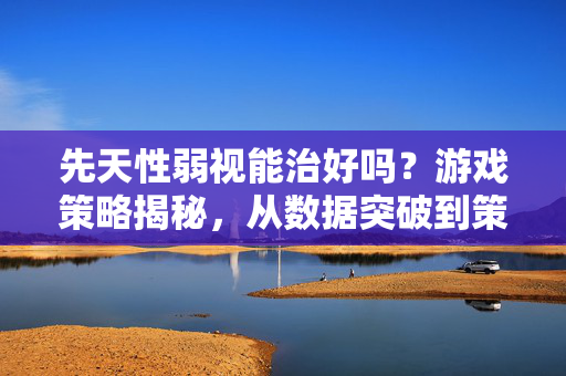先天性弱视能治好吗？游戏策略揭秘，从数据突破到策略复盘