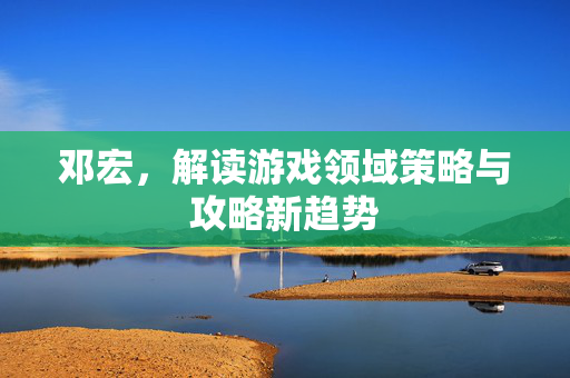 邓宏，解读游戏领域策略与攻略新趋势