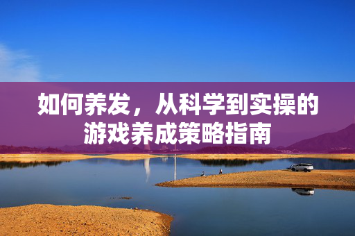 如何养发，从科学到实操的游戏养成策略指南