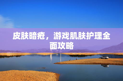 皮肤暗疮，游戏肌肤护理全面攻略