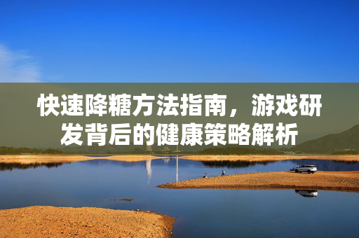 快速降糖方法指南，游戏研发背后的健康策略解析