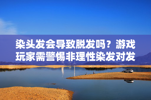 染头发会导致脱发吗?游戏玩家需警惕非理性染发对发质的潜在影响 染头发会导致脱发吗?游戏玩家需警惕非理性染发对发质的潜在影响