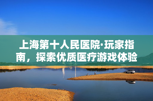 上海第十人民医院·玩家指南，探索优质医疗游戏体验新路径