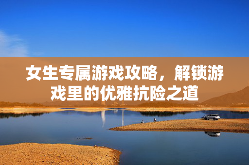 女生专属游戏攻略，解锁游戏里的优雅抗险之道