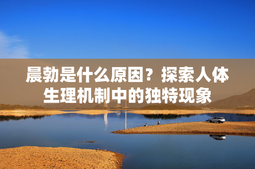 晨勃是什么原因？探索人体生理机制中的独特现象