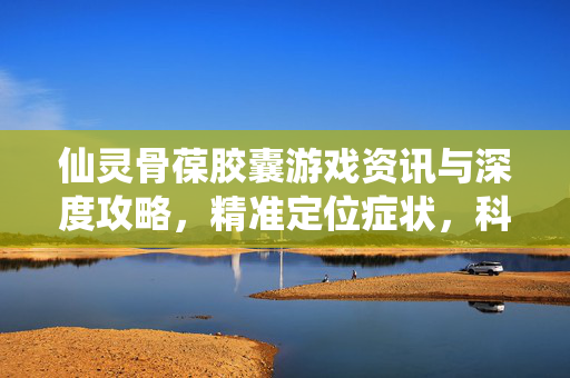 仙灵骨葆胶囊游戏资讯与深度攻略，精准定位症状，科学提升战力