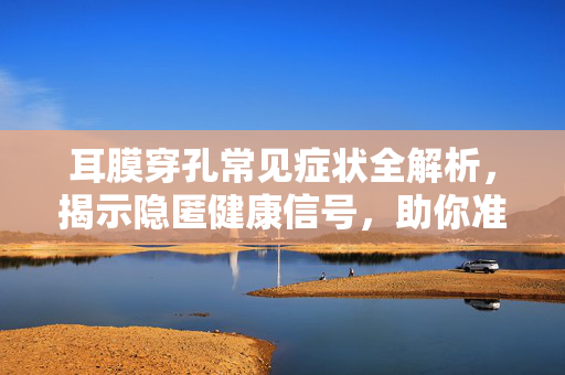 耳膜穿孔常见症状全解析，揭示隐匿健康信号，助你准确识别并应对