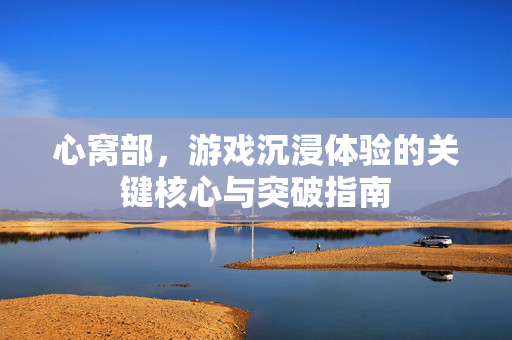 心窝部，游戏沉浸体验的关键核心与突破指南