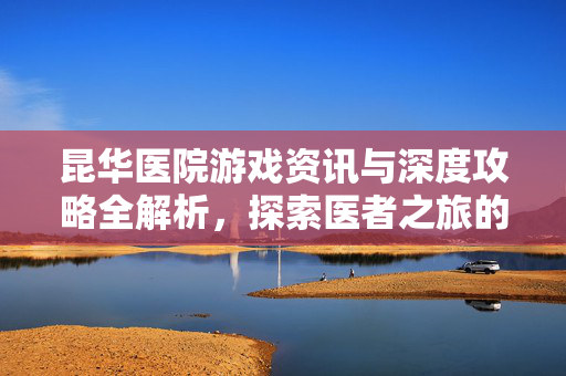 昆华医院游戏资讯与深度攻略全解析，探索医者之旅的奥秘