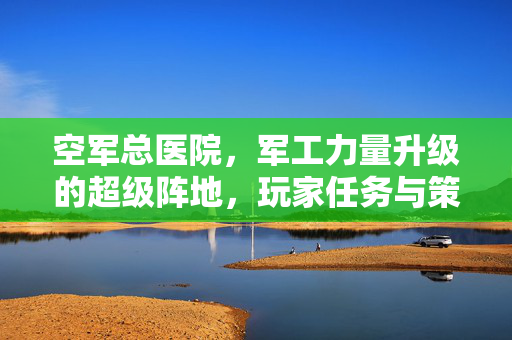 空军总医院，军工力量升级的超级阵地，玩家任务与策略全解析