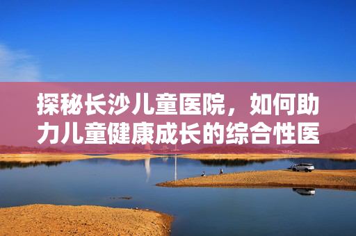探秘长沙儿童医院，如何助力儿童健康成长的综合性医疗探索