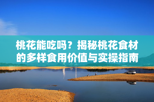 桃花能吃吗？揭秘桃花食材的多样食用价值与实操指南